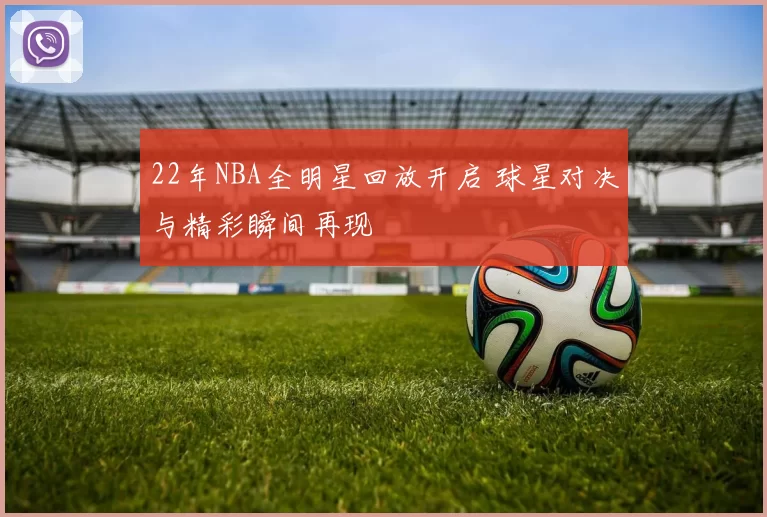 22年NBA全明星回放开启 球星对决与精彩瞬间再现