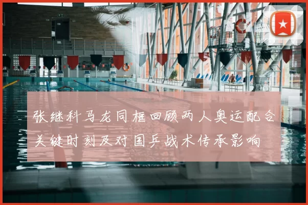 张继科马龙同框回顾两人奥运配合关键时刻及对国乒战术传承影响