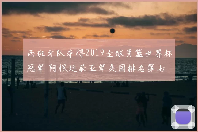 西班牙队夺得2019全球男篮世界杯冠军 阿根廷获亚军美国排名第七