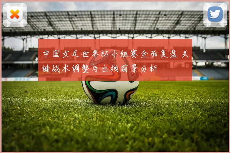 中国女足世界杯小组赛全面复盘 关键战术调整与出线前景分析