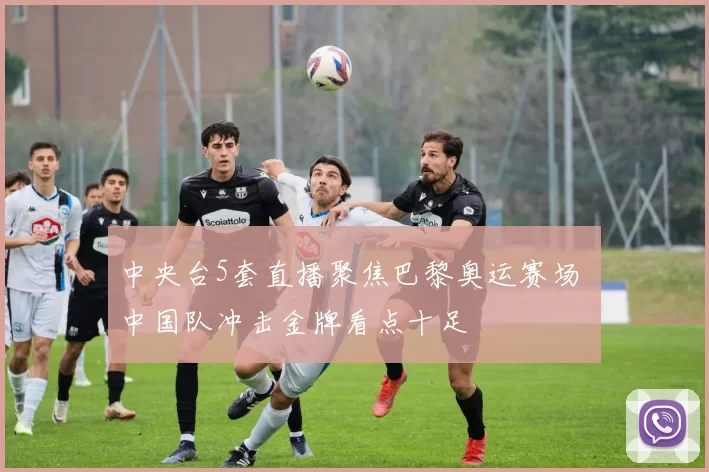 中央台5套直播聚焦巴黎奥运赛场 中国队冲击金牌看点十足