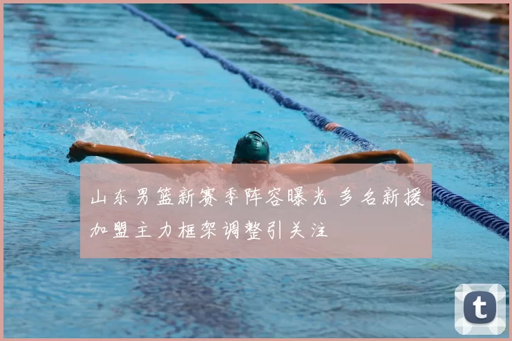 山东男篮新赛季阵容曝光 多名新援加盟主力框架调整引关注