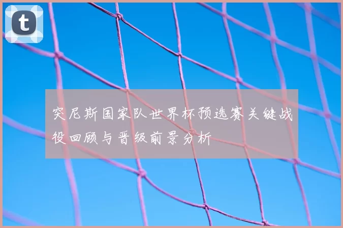 突尼斯国家队世界杯预选赛关键战役回顾与晋级前景分析
