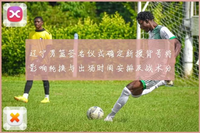 辽宁男篮签名仪式确定新援背号将影响轮换与出场时间安排及战术分工