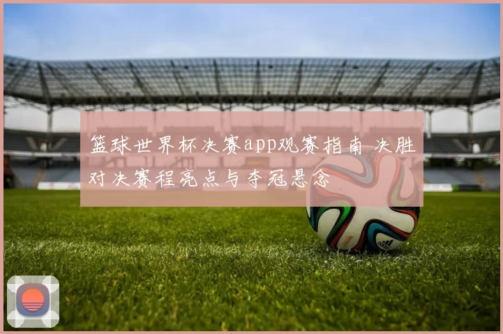 篮球世界杯决赛app观赛指南 决胜对决赛程亮点与夺冠悬念