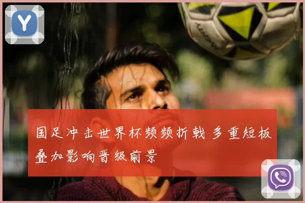 国足冲击世界杯频频折戟 多重短板叠加影响晋级前景