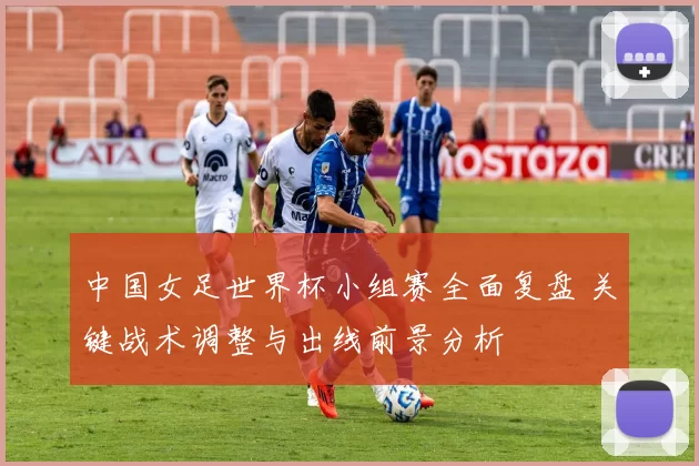 中国女足世界杯小组赛全面复盘 关键战术调整与出线前景分析