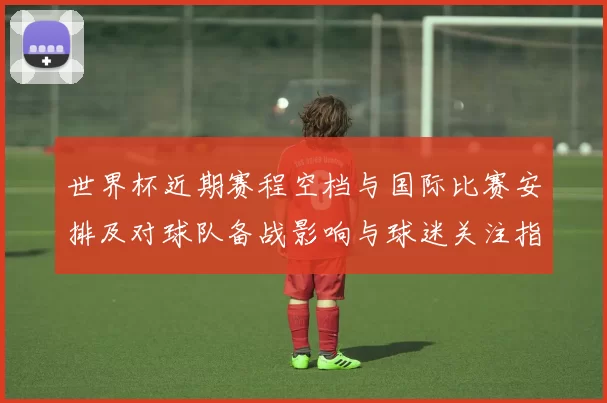 世界杯近期赛程空档与国际比赛安排及对球队备战影响与球迷关注指引
