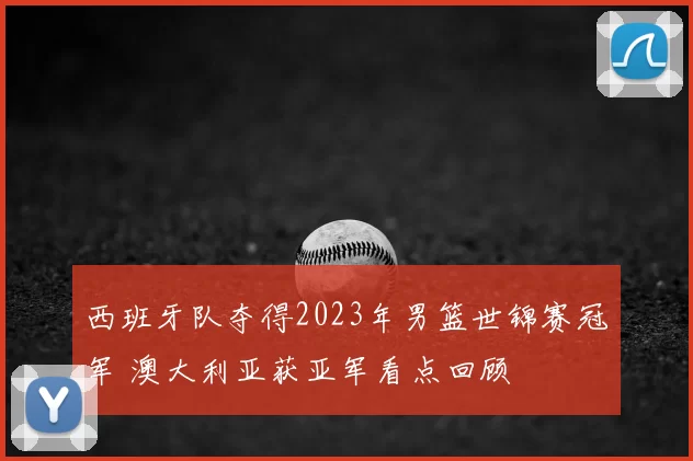 西班牙队夺得2023年男篮世锦赛冠军 澳大利亚获亚军看点回顾