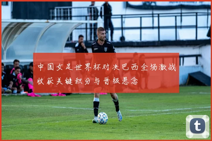 中国女足世界杯对决巴西全场激战收获关键积分与晋级悬念