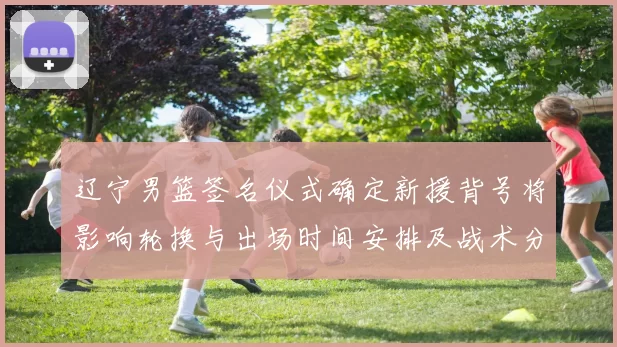 辽宁男篮签名仪式确定新援背号将影响轮换与出场时间安排及战术分工