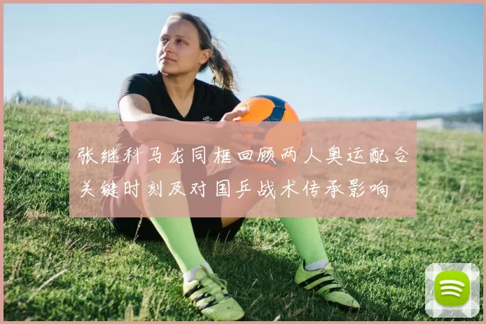 张继科马龙同框回顾两人奥运配合关键时刻及对国乒战术传承影响