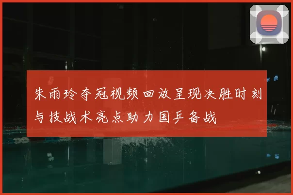 朱雨玲夺冠视频回放呈现决胜时刻与技战术亮点助力国乒备战
