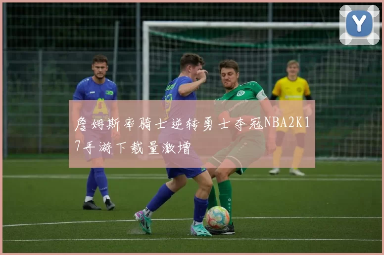 詹姆斯率骑士逆转勇士夺冠NBA2K17手游下载量激增