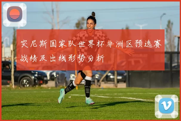 突尼斯国家队世界杯非洲区预选赛战绩及出线形势分析