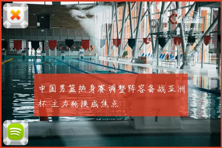 中国男篮热身赛调整阵容备战亚洲杯 主力轮换成焦点