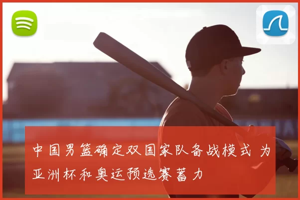 中国男篮确定双国家队备战模式 为亚洲杯和奥运预选赛蓄力