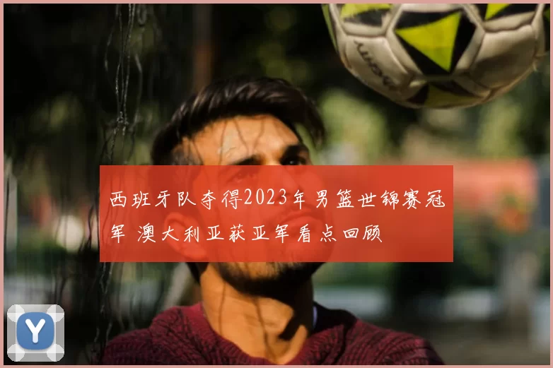 西班牙队夺得2023年男篮世锦赛冠军 澳大利亚获亚军看点回顾