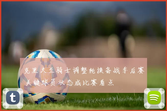 克里夫兰骑士调整轮换备战季后赛 关键球员状态成比赛看点