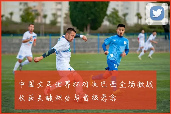 中国女足世界杯对决巴西全场激战收获关键积分与晋级悬念