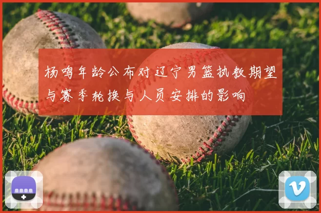 杨鸣年龄公布对辽宁男篮执教期望与赛季轮换与人员安排的影响