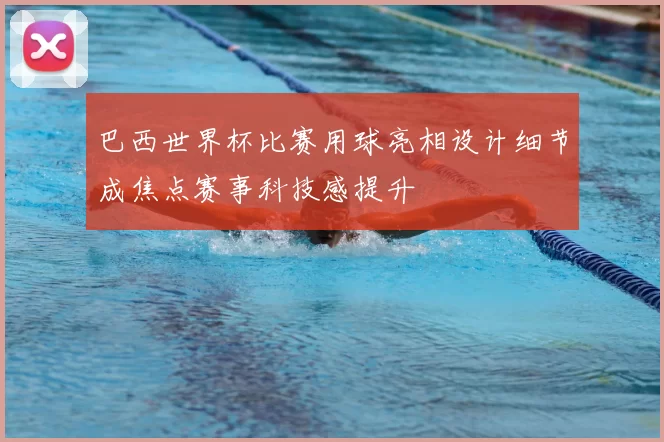 巴西世界杯比赛用球亮相设计细节成焦点赛事科技感提升