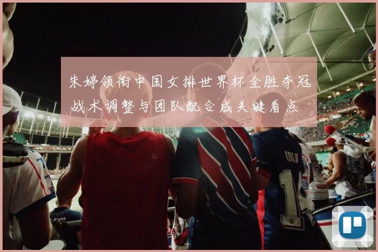 朱婷领衔中国女排世界杯全胜夺冠 战术调整与团队配合成关键看点