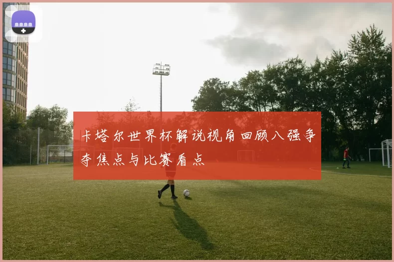 卡塔尔世界杯解说视角回顾八强争夺焦点与比赛看点