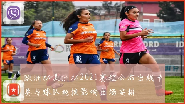 欧洲杯美洲杯2021赛程公布出线节奏与球队轮换影响出场安排