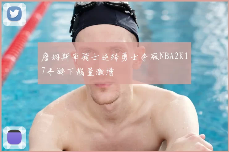 詹姆斯率骑士逆转勇士夺冠NBA2K17手游下载量激增