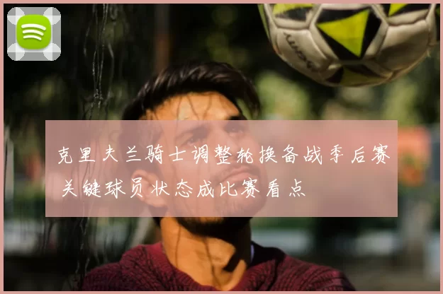 克里夫兰骑士调整轮换备战季后赛 关键球员状态成比赛看点