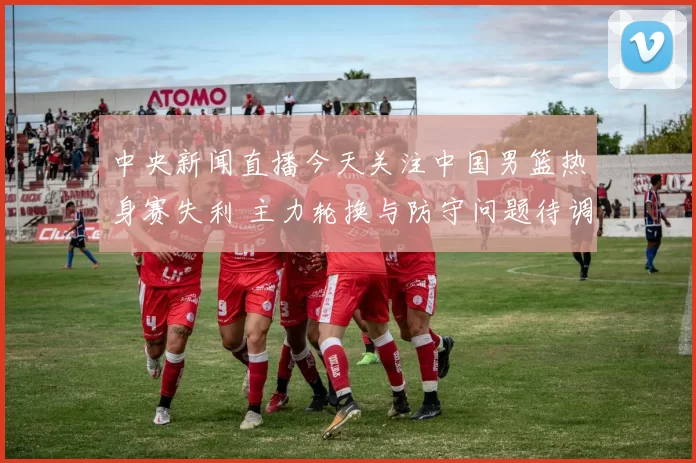 中央新闻直播今天关注中国男篮热身赛失利 主力轮换与防守问题待调整