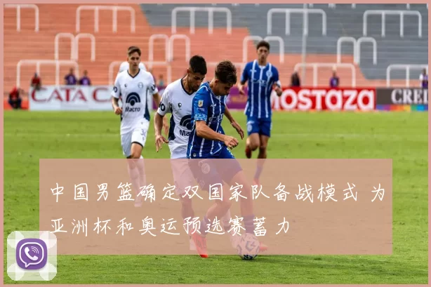 中国男篮确定双国家队备战模式 为亚洲杯和奥运预选赛蓄力