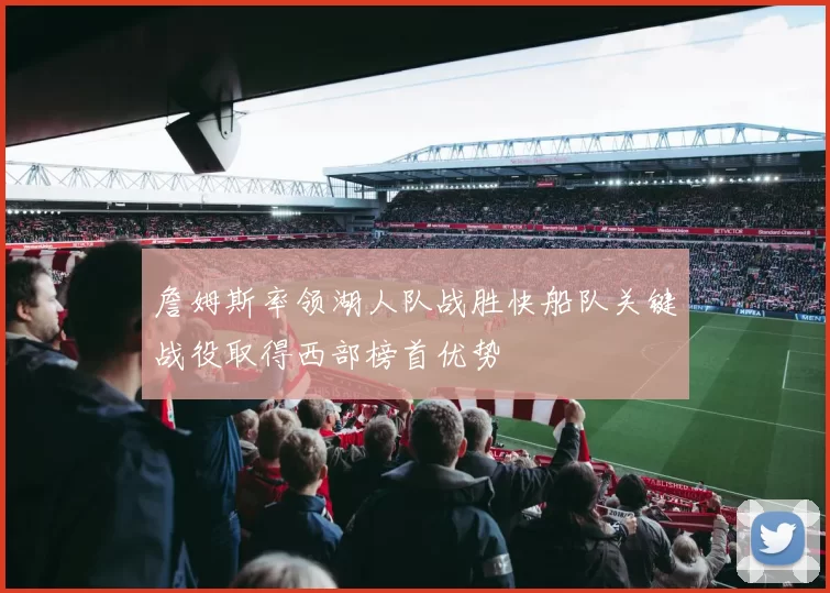 詹姆斯率领湖人队战胜快船队关键战役取得西部榜首优势