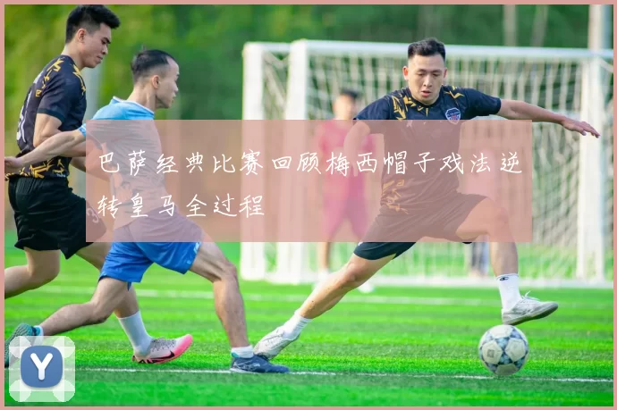 巴萨经典比赛回顾梅西帽子戏法逆转皇马全过程