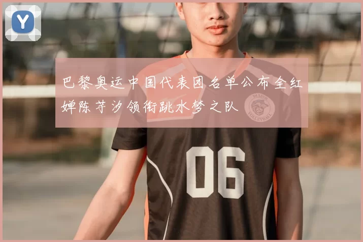 巴黎奥运中国代表团名单公布全红婵陈芋汐领衔跳水梦之队