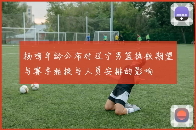 杨鸣年龄公布对辽宁男篮执教期望与赛季轮换与人员安排的影响