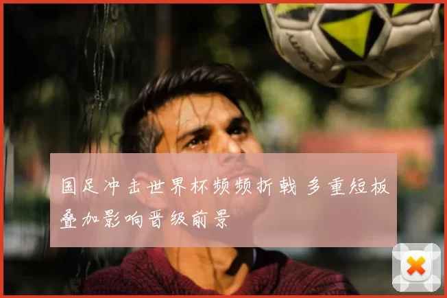 国足冲击世界杯频频折戟 多重短板叠加影响晋级前景