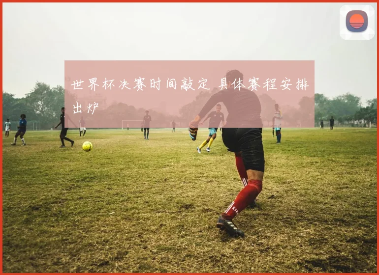 世界杯决赛时间敲定 具体赛程安排出炉