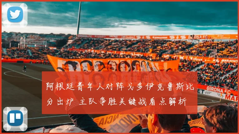 阿根廷青年人对阵戈多伊克鲁斯比分出炉 主队争胜关键战看点解析