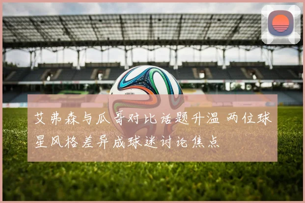 艾弗森与瓜哥对比话题升温 两位球星风格差异成球迷讨论焦点