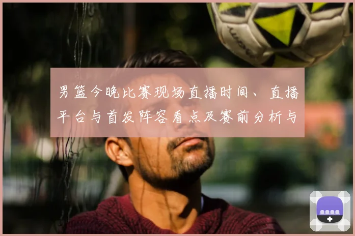 男篮今晚比赛现场直播时间、直播平台与首发阵容看点及赛前分析与观看须知