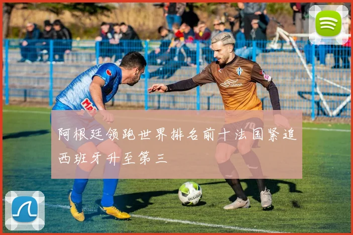 阿根廷领跑世界排名前十法国紧追西班牙升至第三