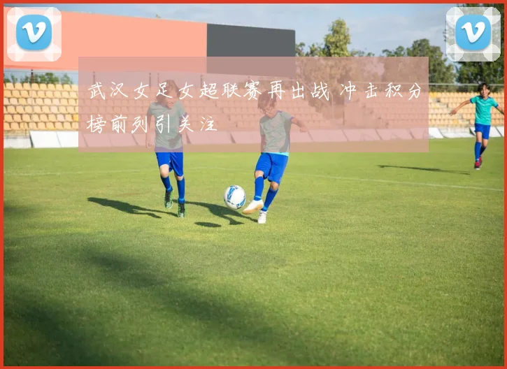 武汉女足女超联赛再出战 冲击积分榜前列引关注